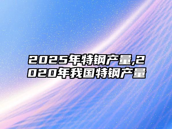 2025年特鋼產(chǎn)量,2020年我國特鋼產(chǎn)量