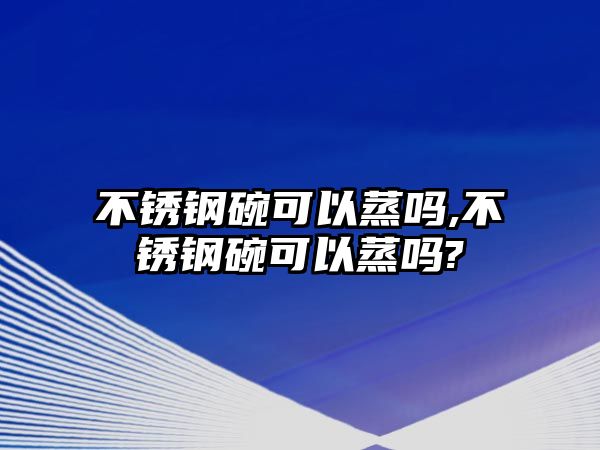 不銹鋼碗可以蒸嗎,不銹鋼碗可以蒸嗎?