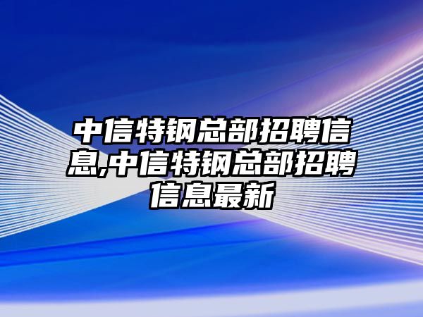 中信特鋼總部招聘信息,中信特鋼總部招聘信息最新