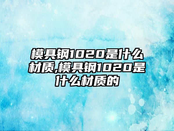 模具鋼1020是什么材質(zhì),模具鋼1020是什么材質(zhì)的