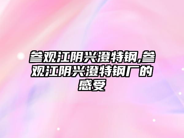 參觀江陰興澄特鋼,參觀江陰興澄特鋼廠的感受