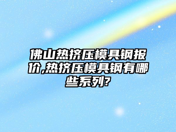 佛山熱擠壓模具鋼報價,熱擠壓模具鋼有哪些系列?