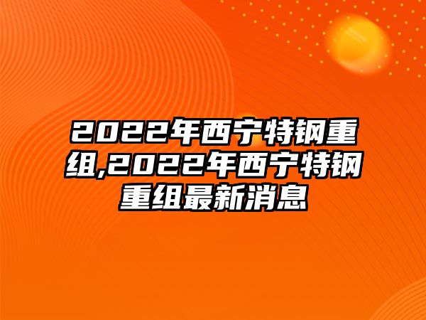 2022年西寧特鋼重組,2022年西寧特鋼重組最新消息