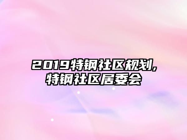 2019特鋼社區(qū)規(guī)劃,特鋼社區(qū)居委會(huì)