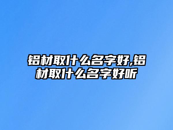 鋁材取什么名字好,鋁材取什么名字好聽