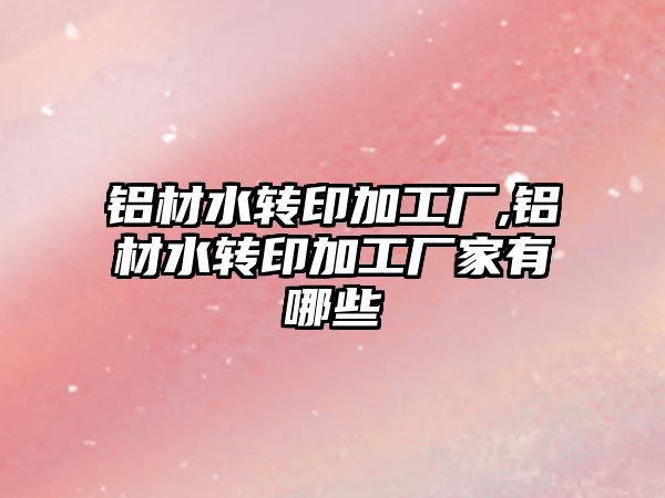 鋁材水轉印加工廠,鋁材水轉印加工廠家有哪些